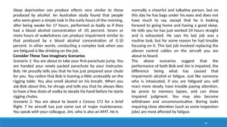 18
Sleep deprivation can produce effects very similar to those
produced by alcohol. An Australian study found that people
who were given a simple task in the early hours of the morning,
after being awake for 17 hours, performed as badly as if they
had a blood alcohol concentration of .05 percent. Seven or
more hours of wakefulness can produce impairment similar to
that produced by a blood alcohol concentration of 0.10
percent. In other words, conducting a complex task when you
are fatigued is like drinking on the job.
Consider These Two Imaginary Scenarios
Scenario 1: You are about to take your first parachute jump. You
are handed your newly packed parachute by your instructor,
Bob. He proudly tells you that he has just prepared your chute
for you. You notice that Bob is leaning a little unsteadily on the
rigging table. You also smell alcohol on his breath. When you
ask Bob about this, he shrugs and tells you that he always likes
to have a few shots of vodka to steady his hand before he starts
rigging chutes.
Scenario 2: You are about to board a Cessna 172 for a brief
flight. T he aircraft has just come out of major maintenance.
You speak with your colleague, Jim, who is also an AMT. He is
normally a cheerful and talkative person, but on
this day he has bags under his eyes and does not
have much to say, except that he is looking
forward to going home and having a good sleep.
He tells you he has just worked 24 hours straight
and is exhausted. He says his last job was a
routine task, but for some reason he had trouble
focusing on it. This last job involved replacing the
aileron control cables on the aircraft you are
about to board.
The above scenarios suggest that the
performance of both Bob and Jim is impaired, the
difference being what has caused that
impairment–alcohol or fatigue. Just like someone
who is intoxicated, if you are fatigued you will
react more slowly, have trouble paying attention,
be prone to memory lapses, and can show
impaired judgment. You may also become
withdrawn and uncommunicative. Boring tasks
requiring close attention (such as some inspection
jobs) are most affected by fatigue.
 