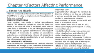 2
Chapter 4:Factors Affecting Performance
1. Fitness And Health
There are two aspects to fitness and health: The disposition of
the AMT prior to taking on employment and the day to day well
being once employed.
PREEMPLOYMENT PHYSICAL
Some employers may require a medical preemployment
physical. This allows the employer to judge the fitness and
health of the applicant. There is an obvious effect upon an
AMTs ability to perform his or her job if through poor physical
fitness or health, the applicant is constrained in some way (such
as freedom of movement). In addition, an airworthiness
authority when considering issuing a license, will consider these
factors and may judge the condition to be of such significance
that a license could not be issued.
DAY TO DAY FITNESS AND HEALTH
EASA Part-66 imposes a requirement that "certifying staff must
not exercise the privileges of their certification authorization if
they know or suspect that their physical or mental condition
renders them unfit".
Responsibility often falls upon the individuals to
determine whether or not they are well enough
to work on a particular day. Alternatively, team
members or supervisors may intervene.
Many conditions can impact on the health and
fitness of an individual, such as:
• Minor physical illness (such as colds, flu, etc.);
• More significant physical illness (such as cancer,
heart conditions, etc.);
• Mental illness (such as depression, anxiety, etc.)
• Minor injury (such as a sprained wrist, etc.)
• Major injury (such as a broken arm, etc.);
• Latent Medical and Environmental Conditions
(LMECs) such as ongoing deterioration, possibly
associated with the aging such as hearing loss,
visual defects, obesity, heart problems, etc.);
• Effects of toxins and other foreign substances
(such as carbon monoxide poisoning, alcohol,...).
 