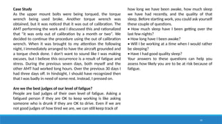 20
Case Study
As the upper mount bolts were being torqued, the torque
wrench being used broke. Another torque wrench was
obtained, but it was noticed that it was out of calibration. The
AMT performing the work and I discussed this and rationalized
that "it was only out of calibration by a month or two". We
decided to continue the procedure using the out of calibration
wrench. When it was brought to my attention the following
night, I immediately arranged to have the aircraft grounded and
a torque check done. I don't want to sound like I was making
excuses, but I believe this occurrence is a result of fatigue and
stress. During the previous seven days, both myself and the
other AMT had worked long hours. Over the previous 30 days I
had three days off. In hindsight, I should have recognized then
that I was badly in need of some rest. Instead, I pressed on.
Are we the best judges of our level of fatigue?
People are bad judges of their own level of fatigue. Asking a
fatigued person if they are OK to keep working is like asking
someone who is drunk if they are OK to drive. Even if we are
not good judges of how tired we are, we can still keep track of
how long we have been awake, how much sleep
we have had recently, and the quality of that
sleep. Before starting work, you could ask yourself
these couple of questions.
• How much sleep have I been getting over the
last few nights?
• How long have I been awake?
• Will I be working at a time when I would rather
be sleeping?
• Have I had good quality sleep?
Your answers to these questions can help you
assess how likely you are to be at risk because of
fatigue.
 
