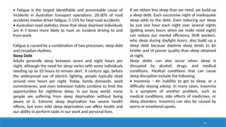 22
• Fatigue is the largest identifiable and preventable cause of
incidents in Australian transport operations. 20-30% of road
accidents involve driver fatigue; 5-15% for fatal road accidents
• Australian road statistics show that sleep deprived individuals
are 4–7 times more likely to have an incident driving to and
from work.
Fatigue is caused by a combination of two processes; sleep debt
and circadian rhythms.
Sleep Debt
Adults generally sleep between seven and eight hours per
night, although the need for sleep varies with some individuals
needing up to 10 hours to remain alert. A century ago, before
the widespread use of electric lighting, people typically slept
around nine hours per night. Today, family demands, work
commitments, and even television habits combine to limit the
opportunities for nighttime sleep. In our busy world, many
people are suffering from sleep deprivation without being
aware of it. Extreme sleep deprivation has severe health
effects, but even mild sleep deprivation can affect health and
our ability to perform tasks in our work and personal lives.
If we obtain less sleep than we need, we build up
a sleep debt. Each successive night of inadequate
sleep adds to the debt. Even reducing our sleep
by just one hour each night over several nights
(getting seven hours when we really need eight)
can reduce our mental efficiency. Shift workers,
who sleep during daylight hours, also build up a
sleep debt because daytime sleep tends to be
briefer and of poorer quality than sleep obtained
at night.
Sleep debts can also occur when sleep is
disrupted by alcohol, drugs, and medical
conditions. Medical conditions that can cause
sleep disruption include the following:
• Insomnia – An inability to get to sleep, or a
difficulty staying asleep. In many cases, insomnia
is a symptom of another problem, such as
medical conditions, side effects of medicines, or
sleep disorders. Insomnia can also be caused by
worry or emotional upsets.
 