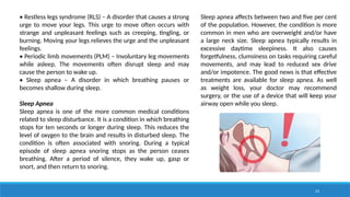 23
• Restless legs syndrome (RLS) – A disorder that causes a strong
urge to move your legs. This urge to move often occurs with
strange and unpleasant feelings such as creeping, tingling, or
burning. Moving your legs relieves the urge and the unpleasant
feelings.
• Periodic limb movements (PLM) – Involuntary leg movements
while asleep. The movements often disrupt sleep and may
cause the person to wake up.
• Sleep apnea – A disorder in which breathing pauses or
becomes shallow during sleep.
Sleep Apnea
Sleep apnea is one of the more common medical conditions
related to sleep disturbance. It is a condition in which breathing
stops for ten seconds or longer during sleep. This reduces the
level of oxygen to the brain and results in disturbed sleep. The
condition is often associated with snoring. During a typical
episode of sleep apnea snoring stops as the person ceases
breathing. After a period of silence, they wake up, gasp or
snort, and then return to snoring.
Sleep apnea affects between two and five per cent
of the population. However, the condition is more
common in men who are overweight and/or have
a large neck size. Sleep apnea typically results in
excessive daytime sleepiness. It also causes
forgetfulness, clumsiness on tasks requiring careful
movements, and may lead to reduced sex drive
and/or impotence. The good news is that effective
treatments are available for sleep apnea. As well
as weight loss, your doctor may recommend
surgery, or the use of a device that will keep your
airway open while you sleep.
 