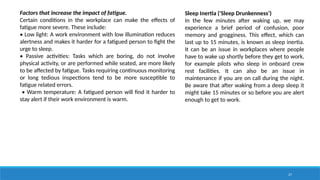 27
Factors that increase the impact of fatigue.
Certain conditions in the workplace can make the effects of
fatigue more severe. These include:
• Low light: A work environment with low illumination reduces
alertness and makes it harder for a fatigued person to fight the
urge to sleep.
• Passive activities: Tasks which are boring, do not involve
physical activity, or are performed while seated, are more likely
to be affected by fatigue. Tasks requiring continuous monitoring
or long tedious inspections tend to be more susceptible to
fatigue related errors.
• Warm temperature: A fatigued person will find it harder to
stay alert if their work environment is warm.
Sleep Inertia ('Sleep Drunkenness’)
In the few minutes after waking up, we may
experience a brief period of confusion, poor
memory and grogginess. This effect, which can
last up to 15 minutes, is known as sleep inertia.
It can be an issue in workplaces where people
have to wake up shortly before they get to work,
for example pilots who sleep in onboard crew
rest facilities. It can also be an issue in
maintenance if you are on call during the night.
Be aware that after waking from a deep sleep it
might take 15 minutes or so before you are alert
enough to get to work.
 