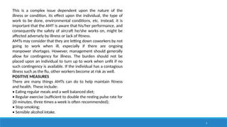 3
This is a complex issue dependent upon the nature of the
illness or condition, its effect upon the individual, the type of
work to be done, environmental conditions, etc. Instead, it is
important that the AMT is aware that his/her performance, and
consequently the safety of aircraft he/she works on, might be
affected adversely by illness or lack of fitness.
AMTs may consider that they are letting down coworkers by not
going to work when ill, especially if there are ongoing
manpower shortages. However, management should generally
allow for contingency for illness. The burden should not be
placed upon an individual to turn up to work when unfit if no
such contingency is available. If the individual has a contagious
illness such as the flu, other workers become at risk as well.
POSITIVE MEASURES
There are many things AMTs can do to help maintain fitness
and health. These include:
• Eating regular meals and a well balanced diet;
• Regular exercise (sufficient to double the resting pulse rate for
20 minutes, three times a week is often recommended);
• Stop smoking;
• Sensible alcohol intake.
 