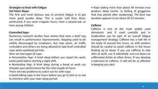 30
Strategies to Deal with Fatigue
Get More Sleep!
The first and most obvious way to prevent fatigue is to get
more good quality sleep. This is easier said than done,
particularly if you work irregular hours, have a second job, or
have young children.
Controlled Naps
Numerous research studies have shown that even a brief nap
can result in performance improvements. Napping used to be
widely discouraged by employers, but now pilots, air traffic
controllers and others are being allowed to take brief controlled
naps when workload permits.
Here are two types of naps:
• Preventative Nap: A brief sleep before you report for work,
particularly before starting a night shift.
• Restorative Nap: A brief sleep during a break at work can
sharpen your performance for the next couple of hours.
There are two problems to watch out for with naps:
• Avoid taking naps in the hours before you go to bed so as not
to interfere with your main sleep period.
• Naps lasting more than about 40 minutes may
produce sleep inertia, (a feeling of grogginess
that may persist after awakening). The best nap
duration appears to be about 20-25 minutes.
Caffeine
Caffeine is one of the most widely used
stimulants, and if used carefully and in
moderation can be part of an overall fatigue
management strategy. Caffeine has a half life in
the body of around five hours, so shift workers
should be careful to avoid caffeine in the hours
leading up to sleep. If you use caffeine to stay
alert at work, use it selectively, and cut down on
caffeinated drinks at other times. If you develop
a tolerance to caffeine, it will not be as effective
in keeping you alert.
 
