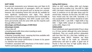 32
SHIFT WORK
Most aircraft movements occur between 6am and 10pm to fit
in with the requirements of passengers. AMTs are required
when aircraft are on the ground such as during turn arounds.
However, this scheduling means that aircraft are available for
more significant maintenance over night. Thus, aircraft
maintenance is clearly a 24 hour business and it is inevitable, to
fulfill commercial obligations, that AMTs usually work shifts.
Some permanently work the same shift, but the majority cycle
through different shifts.
Advantages and Disadvantages of Shift Work
Advantages include:
• More days off
• Avoiding peak traffic times when traveling to work.
Disadvantages include:
• Working 'unsociable hours', meaning that time available with
friends and family will be disrupted;
• Working when human performance is known to be poorer
(i.e. between 4am and 6am);
• Problems associated with disturbance of the body's various
rhythms (principally sleeping patterns).
Rolling Shift Patterns
When an AMT works rolling shifts and changes
from one shift to another (e.g. 'day shift' to 'night
shift'), the body's internal clock is not immediately
reset. It continues on its old wake sleep cycle for
several days. However, by this time, the AMT may
have moved onto the next shift. Generally, it is
now accepted that shift rotation should be to later
shifts (Early Shift -> Late Shift -> Night Shift or Day
Shift -> Night Shift) instead of rotation towards
earlier shifts. (Figure 4-6)
CONCLUSION
Most individuals need approximately 8 hours sleep
in a 24 hour period, although this varies between
individuals. They can usually perform adequately
with less than this for a few days, building up a
temporary sleep 'deficit'. However, any sleep
deficit will need to be made up, otherwise
performance will start to suffer. A good rule of
thumb is that one hour of high quality sleep is
good for two hours of activity.
 