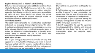 36
Daytime Repercussions of Alcohol's Effects on Sleep
Disturbed sleep or sleep deprivation add to the sedative effects
of alcohol during the day. Alcohol consumed late in the evening
will noticeably reduce the performance of a subject (attention,
dexterity) the following morning. By producing an accumulation
of nights of poor sleep, alcohol can disrupt the normal
sleep/wake cycle. Hence the negative effects of alcohol can
have repercussions on daytime performance.
Alcohol and Attention
The sedative action of alcohol has variable effect on attention,
reducing it and producing diminished performance. This action
is particularly noticeable in subjects who lack sleep or who tend
to be lethargic. Alcohol, even in moderate amounts, seems to
reduce the ability of an individual to waken, to the point where
driving ability is affected, not just in the hours after
consumption, but sometimes for days afterwards.
What would you do?
One of your colleagues has arrived at work for an early shift,
appears to be tired, has bloodshot eyes, and smells of alcohol.
You have worked with this person a number of times before,
and this behavior appears uncharacteristic. Your colleague acts
as if things are normal and is preparing to start the shift.
Do you:
1.Turn a blind eye, ignore him, and hope for the
best?
2. Pull him aside and have a quiet chat, asking if
anything is wrong? In your conversation, you
suggest that if he has been drinking some time
before work, he should call sick and go home.
3. Go straight to your supervisor, saying you
think your colleague may be under the influence
and his ability could be impaired.
4. Quietly suggest that he sees the supervisor
himself, as you think he might be unfit for work.
Remind him that being 'not fit for work', is
unacceptable, given the potential safety
implications.
 