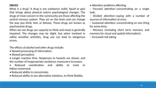 38
DRUGS
What is a drug? A drug is any substance (solid, liquid or gas)
that brings about physical and/or psychological changes. The
drugs of most concern in the community are those affecting the
central nervous system. They act on the brain and can change
the way you think, feel, or behave. These drugs are known as
psychoactive drugs.
When we use drugs our capacity to think and move is generally
impaired. The changes may be slight, but when involved in
safety sensitive activities, drug use can lead to dangerous
errors.
The effects of alcohol and other drugs include:
• Slowed processing of information;
• Slowed perception;
• Longer reaction time. Responses to hazards are slower, and
the number of inappropriate avoidance maneuvers increases;
• Reduced coordination and ability to track or
follow movement;
• Reduced ability to concentrate;
• Reduced ability to see alternative solutions, to think flexibly;
• Attention problems affecting:
‒ Focused attention–concentrating on a single
task;
‒ Divided attention–coping with a number of
sources of information at once;
‒ Sustained attention–concentrating on one thing
for some time;
‒ Memory (including short term memory, and
memory for visual and spatial information);
‒ Increased risk taking
 