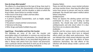 40
How do drugs affect people?
The effects of a drug depend on the type of drug, how much is
used, how it is taken, the characteristics of the person taking it
(body type and mood), and the situation or place at which the
drug is taken. Some factors to consider include:
• How much of the drug is taken and how often;
• How the drug is taken;
• A person's physical characteristics, such as height, weight,
and gender;
• The person's mood and their environment;
• Tolerance to the drug;
• Other drugs used (poly/multiple drug use).
Legal Drugs – Prescription and Over the Counter
The following are some of the over the counter and
prescription types of medication in common use and how they
may affect you. This list is not exhaustive. You should take care
to find out the likely effects of any prescribed drug before you
take it. Always seek advice from your doctor and pharmacist,
and in particular declare what kind of work you do so they can
take that into account when prescribing medication.
Sleeping Tablets
These can dull the senses, cause mental confusion
and slow reaction times. How long this effect lasts
varies from person to person and may be unduly
prolonged. You should seek expert medical advice
before using them.
Antidepressants
These can depress the alerting system and have
contributed to errors, in turn leading to fatal
accidents. You should stop work when starting
antidepressants and only return when it is clear
that there are no adverse side effects.
Antibiotics
Penicillin and the various mycins and cyclines and
sulphur drugs may have short term or delayed
effects which can affect work performance. Their
use indicates that a fairly severe infection may well
be present and, apart from the effects of these
substances themselves, the side effects of the
infection will almost always render a person unfit
for work.
 