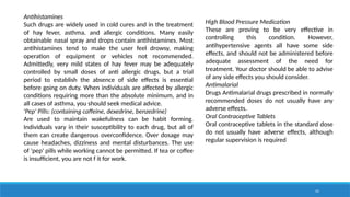 41
Antihistamines
Such drugs are widely used in cold cures and in the treatment
of hay fever, asthma, and allergic conditions. Many easily
obtainable nasal spray and drops contain antihistamines. Most
antihistamines tend to make the user feel drowsy, making
operation of equipment or vehicles not recommended.
Admittedly, very mild states of hay fever may be adequately
controlled by small doses of anti allergic drugs, but a trial
period to establish the absence of side effects is essential
before going on duty. When individuals are affected by allergic
conditions requiring more than the absolute minimum, and in
all cases of asthma, you should seek medical advice.
'Pep' Pills: (containing caffeine, dexedrine, benzedrine)
Are used to maintain wakefulness can be habit forming.
Individuals vary in their susceptibility to each drug, but all of
them can create dangerous overconfidence. Over dosage may
cause headaches, dizziness and mental disturbances. The use
of 'pep' pills while working cannot be permitted. If tea or coffee
is insufficient, you are not f it for work.
High Blood Pressure Medication
These are proving to be very effective in
controlling this condition. However,
antihypertensive agents all have some side
effects, and should not be administered before
adequate assessment of the need for
treatment. Your doctor should be able to advise
of any side effects you should consider.
Antimalarial
Drugs Antimalarial drugs prescribed in normally
recommended doses do not usually have any
adverse effects.
Oral Contraceptive Tablets
Oral contraceptive tablets in the standard dose
do not usually have adverse effects, although
regular supervision is required
 