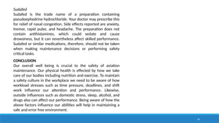 42
Sudafed
Sudafed is the trade name of a preparation containing
pseudoephedrine hydrochloride. Your doctor may prescribe this
for relief of nasal congestion. Side effects reported are anxiety,
tremor, rapid pulse, and headache. The preparation does not
contain antihistamines, which could sedate and cause
drowsiness, but it can nevertheless affect skilled performance.
Sudafed or similar medications, therefore, should not be taken
when making maintenance decisions or performing safety
critical tasks.
CONCLUSION
Our overall well being is crucial to the safety of aviation
maintenance. Our physical health is effected by how we take
care of our bodies including nutrition and exercise. To maintain
a safety culture in the workplace we need to be aware of how
workload stresses such as time pressure, deadlines, and shift
work influence our attention and performance. Likewise,
outside influences such as domestic stress, sleep, alcohol, and
drugs also can affect our performance. Being aware of how the
above factors influence our abilities will help in maintaining a
safe and error free environment.
 