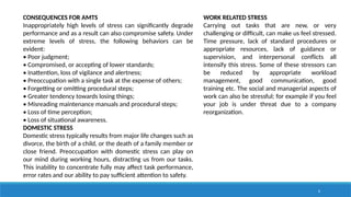 6
CONSEQUENCES FOR AMTS
Inappropriately high levels of stress can significantly degrade
performance and as a result can also compromise safety. Under
extreme levels of stress, the following behaviors can be
evident:
• Poor judgment;
• Compromised, or accepting of lower standards;
• Inattention, loss of vigilance and alertness;
• Preoccupation with a single task at the expense of others;
• Forgetting or omitting procedural steps;
• Greater tendency towards losing things;
• Misreading maintenance manuals and procedural steps;
• Loss of time perception;
• Loss of situational awareness.
DOMESTIC STRESS
Domestic stress typically results from major life changes such as
divorce, the birth of a child, or the death of a family member or
close friend. Preoccupation with domestic stress can play on
our mind during working hours, distracting us from our tasks.
This inability to concentrate fully may affect task performance,
error rates and our ability to pay sufficient attention to safety.
WORK RELATED STRESS
Carrying out tasks that are new, or very
challenging or difficult, can make us feel stressed.
Time pressure, lack of standard procedures or
appropriate resources, lack of guidance or
supervision, and interpersonal conflicts all
intensify this stress. Some of these stressors can
be reduced by appropriate workload
management, good communication, good
training etc. The social and managerial aspects of
work can also be stressful; for example if you feel
your job is under threat due to a company
reorganization.
 