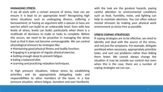 7
MANAGING STRESS
If we all work with a certain amount of stress, how can we
ensure it is kept to an appropriate level? Recognizing high
stress situations such as undergoing divorce, suffering a
bereavement; or having an argument with a spouse or boss are
worries which can build to an unbearable level. Even with low
levels of stress, levels can build; particularly when there is a
multitude of decisions to make or tasks to complete. Before
this occurs, we need to be proactive in managing the stress
load so that it does not become unmanageable. We can control
physiological stressors by strategies like:
• Maintaining good physical fitness and bodily function;
• Engaging in a program of regular physical exercise;
• Getting enough sleep to prevent fatigue;
• Eating a balanced diet;
• Learning and practicing relaxation techniques.
In high pressure situations, relieve stress by establishing
priorities and by appropriately delegating tasks and
responsibilities to other members of the team. In a low
pressure situation, where fatigue, boredom and over familiarity
with the task are the greatest hazards, paying
careful attention to environmental conditions
such as heat, humidity, noise, and lighting can
help to maintain alertness. You can often reduce
mental stressors by making your physical work
environment as stress free as possible.
STRESS COPING STRATEGIES
If coping strategies are to be effective, we need to
identify and deal with the source of the stress,
and not just the symptoms. For example, delegate
workload when necessary, appropriately prioritize
tasks, and sort out problems rather than letting
them fester. We cannot always change the
situation–it may be outside our control–but even
when this is the case, there are a number of
coping strategies we can use.
 