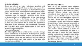 8
Achieving Relaxation
There are almost as many techniques, practices, and
treatments for dealing with stress as there are causes of it.
From ancient relaxation techniques to the latest thinking on
proper nutrition; from breathing exercises to repetitive prayer,
there are numerous tools to help people cope. Some
techniques can be especially beneficial under certain
circumstances but not as helpful under others. Understanding
what works for us as individuals and for the stressful
circumstances at hand can require an exploration of a number
of stress reduction methods. And as always, it is important to
know when to seek professional help. These efforts can reward
you richly with better health, greater peace of mind, and a
smoother course through life.
How stressed are you?
The following table lists a number of life events the average
person could expect to experience. To test yourself, just go
through the list and add up the points of the events you have
experienced in the last year. Add the points allocated to each of
these events in the right hand column to find your total
cumulative score. (Table 4-1)
What Your Score Means
Each of us has personal stress adaption
limitations. When we exceed this level, stress
overload may lead to poor health or illness.
Although different people have different
capacities to cope with stress, for the average
person a score of 250 points or more may
indicate that you are suffering from high levels
of stress. People who had become ill had
accumulated a total of 300 stress points or more
in a single year. ‘Ripples of stress' can circulate a
long time after the actual change has taken
place. High stress levels will adversely affect
your immune system and lead to mental or
physical illness if something is not done. It is
very important to lighten the stress load and
develop mechanisms to cope with stress before
something happens. If stress brought on by life
changes is not managed well, and is added to
the stresses in the workplace, performance will
be adversely affected.
 