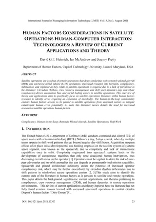 International Journal of Managing Information Technology (IJMIT) Vol.13, No.3, August 2021
DOI: 10.5121/ijmit.2021.13303 23
HUMAN FACTORS CONSIDERATIONS IN SATELLITE
OPERATIONS HUMAN-COMPUTER INTERACTION
TECHNOLOGIES: A REVIEW OF CURRENT
APPLICATIONS AND THEORY
David G. I. Heinrich, Ian McAndrew and Jeremy Pretty
Department of Human Factors, Capitol Technology University, Laurel, Maryland, USA
ABSTRACT
Satellite operations are a subset of remote operations that draw similarities with remotely piloted aircraft
(RPA) and uncrewed aerial vehicle (UAV) operations. Increased research into boredom, complacency,
habituation, and vigilance as they relate to satellite operations is required due to a lack of prevalence in
the literature. Circadian rhythms, crew resource management, and shift work dynamics may exacerbate
complacency-driven automation bias and social loafing errors in satellite operations. This overview of
theory and applications aims to specifically focus on satellite operations literature within human factors
research to identify areas requiring an expansion of knowledge. The human-in-the-loop commonality
enables human factors lessons to be passed to satellite operations from unrelated sectors to mitigate
catastrophic human error potentially. As such, this literature review details the need for increased
research in satellite operations human factors.
KEYWORDS
Complacency, Human-in-the-Loop, Remotely Piloted Aircraft, Satellite Operations, Shift Work
1. INTRODUCTION
The United States (U.S.) Department of Defense (DoD) conducts command-and-control (C2) of
space assets with a human-in-the-loop (HITL) 24-hours a day, 7-days a week, whereby multiple
teams operate in shift work patterns that go beyond regular day-shift hours. Acquisition program
offices often place initial developmental and funding emphasis on the satellite system-of-systems
space segment, also known as the spacecraft, due to complexity and lack of maintenance
capabilities once in orbit. Complexity engineered into spacecraft systems leads to the
development of autonomous machines that only need occasional human intervention, thus
decreasing overall stress on the operator [1]. Operators must be vigilant to deter the risk of near-
peer adversaries and on-orbit anomalies that can degrade or permanently end mission capability.
Spacecraft and ground architecture autonomy create the potential of increased operator
complacency risk, which may be further exacerbated by circadian rhythm deficiencies due to
shift patterns in windowless secure operations centers [2, 3].This study aims to identify the
current state of the literature in human factors as it pertains to satellite and remote operations.
This paper details the background, significance, current applications, and theories pertaining to
complacency, crew resource management (CRM), and human dynamics in remote operations
environments. This review of current applications and theory explores how the literature has not
fully fused aviation lessons learned with uncrewed spacecraft operations to combat Gordon
Dupont’s human factors “Dirty Dozen”[4].
 