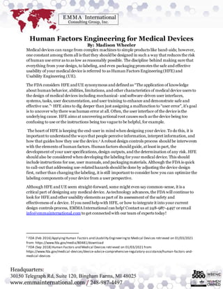 Human Factors Engineering for Medical Devices
By: Madison Wheeler
Medical devices can range from complex machines to simple products like band-aids; however,
one constant among them all is that they should be designed in such a way that reduces the risk
of human use error as to as low as reasonably possible. The discipline behind making sure that
everything from your design, to labeling, and even packaging promotes the safe and effective
usability of your medical device is referred to as Human Factors Engineering (HFE) and
Usability Engineering (UE).
The FDA considers HFE and UE synonymous and defined as “The application of knowledge
about human behavior, abilities, limitations, and other characteristics of medical device users to
the design of medical devices including mechanical- and software-driven user interfaces,
systems, tasks, user documentation, and user training to enhance and demonstrate safe and
effective use.”1 HFE aims to dig deeper than just assigning a malfunction to “user error”, it’s goal
is to uncover why there was human error at all. Often, the user interface of the device is the
underlying cause. HFE aims at uncovering actional root causes such as the device being too
confusing to use or the instructions being too vague to be helpful, for example.
The heart of HFE is keeping the end-user in mind when designing your device. To do this, it is
important to understand the ways that people perceive information, interpret information, and
how that guides how they use the device.2 A robust design controls process should be interwoven
with the elements of human factors. Humanfactors should guide, at least in part, the
development of your user specifications, design outputs, and the determination of any risk. HFE
should also be considered when developing the labeling for your medical device. This should
include instructions for use, user manuals, and packaging materials. Although the FDA is quick
to call-out that addressing use-related hazards should be done by adjusting the device design
first, rather than changing the labeling, it is still important to consider how you can optimize the
labeling components of your device from a user perspective.
Although HFE and UE seem straight-forward, some might even say common-sense, it is a
critical part of designing any medical device. As technology advances, the FDA will continue to
look for HFE and other usability elements as part of its assessment of the safety and
effectiveness of a device. If you need help with HFE, or how to integrate it into your current
design controls process, EMMA International can help! Contact us at 248-987-4497 or email
info@emmainternational.com to get connected with our team of experts today!
1 FDA (Feb 2016) ApplyingHuman Factors and Usability Engineeringto Medical Devices retrieved on 01/03/2021
from: https://www.fda.gov/media/80481/download
2 FDA (Sep 2018) Human Factors and Medical Devices retrieved on 01/03/2021 from:
https://www.fda.gov/medical-devices/device-advice-comprehensive-regulatory-assistance/human-factors-and-
medical-devices
 