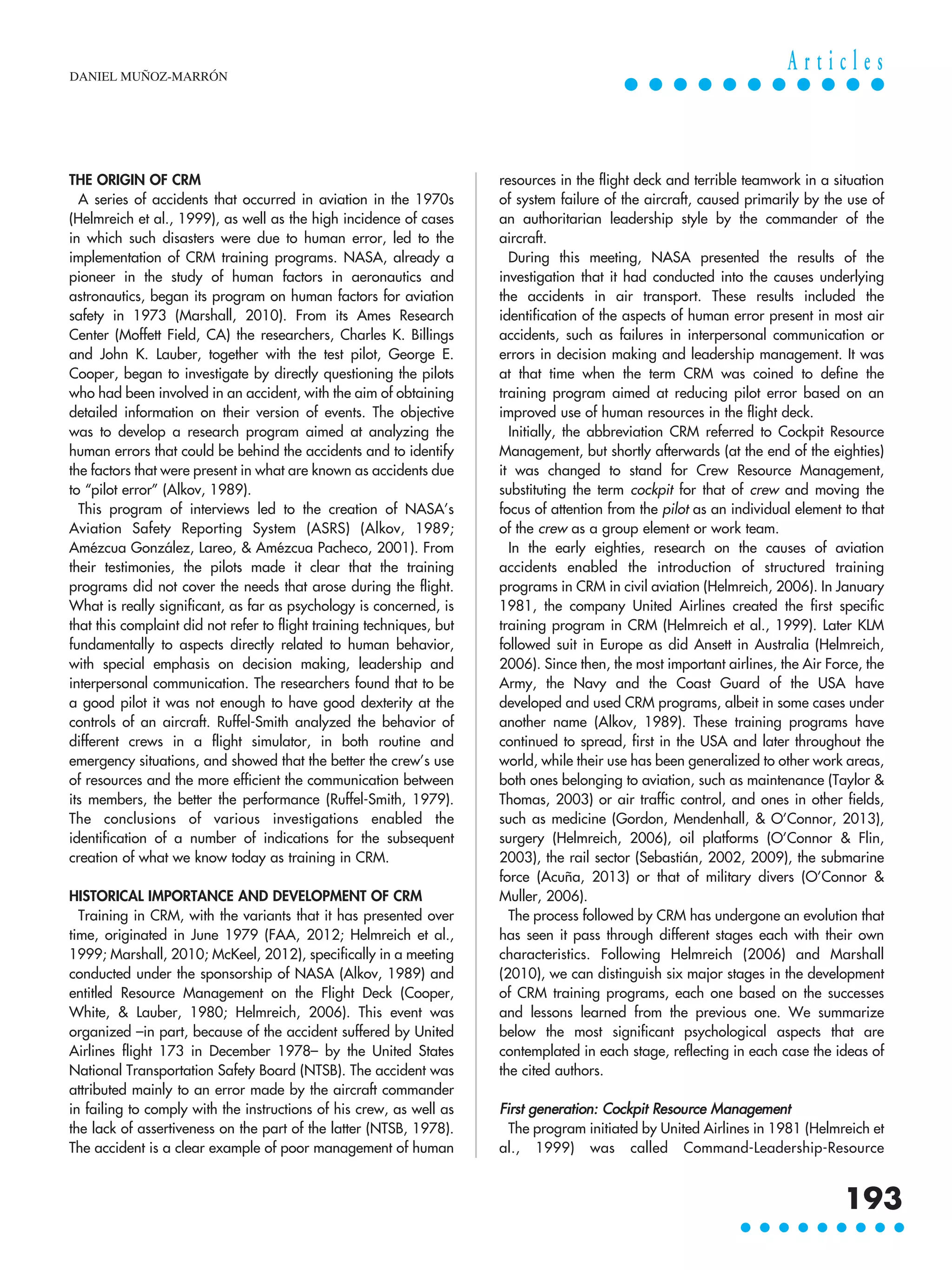 THE ORIGIN OF CRM
A series of accidents that occurred in aviation in the 1970s
(Helmreich et al., 1999), as well as the high incidence of cases
in which such disasters were due to human error, led to the
implementation of CRM training programs. NASA, already a
pioneer in the study of human factors in aeronautics and
astronautics, began its program on human factors for aviation
safety in 1973 (Marshall, 2010). From its Ames Research
Center (Moffett Field, CA) the researchers, Charles K. Billings
and John K. Lauber, together with the test pilot, George E.
Cooper, began to investigate by directly questioning the pilots
who had been involved in an accident, with the aim of obtaining
detailed information on their version of events. The objective
was to develop a research program aimed at analyzing the
human errors that could be behind the accidents and to identify
the factors that were present in what are known as accidents due
to “pilot error” (Alkov, 1989).
This program of interviews led to the creation of NASA’s
Aviation Safety Reporting System (ASRS) (Alkov, 1989;
Amézcua González, Lareo, & Amézcua Pacheco, 2001). From
their testimonies, the pilots made it clear that the training
programs did not cover the needs that arose during the flight.
What is really significant, as far as psychology is concerned, is
that this complaint did not refer to flight training techniques, but
fundamentally to aspects directly related to human behavior,
with special emphasis on decision making, leadership and
interpersonal communication. The researchers found that to be
a good pilot it was not enough to have good dexterity at the
controls of an aircraft. Ruffel-Smith analyzed the behavior of
different crews in a flight simulator, in both routine and
emergency situations, and showed that the better the crew’s use
of resources and the more efficient the communication between
its members, the better the performance (Ruffel-Smith, 1979).
The conclusions of various investigations enabled the
identification of a number of indications for the subsequent
creation of what we know today as training in CRM.
HISTORICAL IMPORTANCE AND DEVELOPMENT OF CRM
Training in CRM, with the variants that it has presented over
time, originated in June 1979 (FAA, 2012; Helmreich et al.,
1999; Marshall, 2010; McKeel, 2012), specifically in a meeting
conducted under the sponsorship of NASA (Alkov, 1989) and
entitled Resource Management on the Flight Deck (Cooper,
White, & Lauber, 1980; Helmreich, 2006). This event was
organized –in part, because of the accident suffered by United
Airlines flight 173 in December 1978– by the United States
National Transportation Safety Board (NTSB). The accident was
attributed mainly to an error made by the aircraft commander
in failing to comply with the instructions of his crew, as well as
the lack of assertiveness on the part of the latter (NTSB, 1978).
The accident is a clear example of poor management of human
resources in the flight deck and terrible teamwork in a situation
of system failure of the aircraft, caused primarily by the use of
an authoritarian leadership style by the commander of the
aircraft.
During this meeting, NASA presented the results of the
investigation that it had conducted into the causes underlying
the accidents in air transport. These results included the
identification of the aspects of human error present in most air
accidents, such as failures in interpersonal communication or
errors in decision making and leadership management. It was
at that time when the term CRM was coined to define the
training program aimed at reducing pilot error based on an
improved use of human resources in the flight deck.
Initially, the abbreviation CRM referred to Cockpit Resource
Management, but shortly afterwards (at the end of the eighties)
it was changed to stand for Crew Resource Management,
substituting the term cockpit for that of crew and moving the
focus of attention from the pilot as an individual element to that
of the crew as a group element or work team.
In the early eighties, research on the causes of aviation
accidents enabled the introduction of structured training
programs in CRM in civil aviation (Helmreich, 2006). In January
1981, the company United Airlines created the first specific
training program in CRM (Helmreich et al., 1999). Later KLM
followed suit in Europe as did Ansett in Australia (Helmreich,
2006). Since then, the most important airlines, the Air Force, the
Army, the Navy and the Coast Guard of the USA have
developed and used CRM programs, albeit in some cases under
another name (Alkov, 1989). These training programs have
continued to spread, first in the USA and later throughout the
world, while their use has been generalized to other work areas,
both ones belonging to aviation, such as maintenance (Taylor &
Thomas, 2003) or air traffic control, and ones in other fields,
such as medicine (Gordon, Mendenhall, & O’Connor, 2013),
surgery (Helmreich, 2006), oil platforms (O’Connor & Flin,
2003), the rail sector (Sebastián, 2002, 2009), the submarine
force (Acuña, 2013) or that of military divers (O’Connor &
Muller, 2006).
The process followed by CRM has undergone an evolution that
has seen it pass through different stages each with their own
characteristics. Following Helmreich (2006) and Marshall
(2010), we can distinguish six major stages in the development
of CRM training programs, each one based on the successes
and lessons learned from the previous one. We summarize
below the most significant psychological aspects that are
contemplated in each stage, reflecting in each case the ideas of
the cited authors.
First generation: Cockpit Resource Management
The program initiated by United Airlines in 1981 (Helmreich et
al., 1999) was called Command-Leadership-Resource
DANIEL MUÑOZ-MARRÓN
193
A r t i c l e s
 