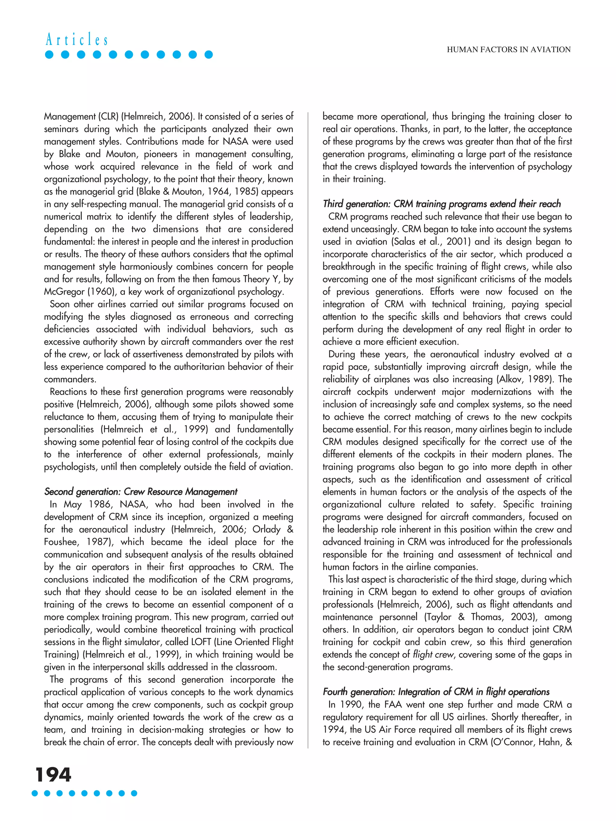 Management (CLR) (Helmreich, 2006). It consisted of a series of
seminars during which the participants analyzed their own
management styles. Contributions made for NASA were used
by Blake and Mouton, pioneers in management consulting,
whose work acquired relevance in the field of work and
organizational psychology, to the point that their theory, known
as the managerial grid (Blake & Mouton, 1964, 1985) appears
in any self-respecting manual. The managerial grid consists of a
numerical matrix to identify the different styles of leadership,
depending on the two dimensions that are considered
fundamental: the interest in people and the interest in production
or results. The theory of these authors considers that the optimal
management style harmoniously combines concern for people
and for results, following on from the then famous Theory Y, by
McGregor (1960), a key work of organizational psychology.
Soon other airlines carried out similar programs focused on
modifying the styles diagnosed as erroneous and correcting
deficiencies associated with individual behaviors, such as
excessive authority shown by aircraft commanders over the rest
of the crew, or lack of assertiveness demonstrated by pilots with
less experience compared to the authoritarian behavior of their
commanders.
Reactions to these first generation programs were reasonably
positive (Helmreich, 2006), although some pilots showed some
reluctance to them, accusing them of trying to manipulate their
personalities (Helmreich et al., 1999) and fundamentally
showing some potential fear of losing control of the cockpits due
to the interference of other external professionals, mainly
psychologists, until then completely outside the field of aviation.
Second generation: Crew Resource Management
In May 1986, NASA, who had been involved in the
development of CRM since its inception, organized a meeting
for the aeronautical industry (Helmreich, 2006; Orlady &
Foushee, 1987), which became the ideal place for the
communication and subsequent analysis of the results obtained
by the air operators in their first approaches to CRM. The
conclusions indicated the modification of the CRM programs,
such that they should cease to be an isolated element in the
training of the crews to become an essential component of a
more complex training program. This new program, carried out
periodically, would combine theoretical training with practical
sessions in the flight simulator, called LOFT (Line Oriented Flight
Training) (Helmreich et al., 1999), in which training would be
given in the interpersonal skills addressed in the classroom.
The programs of this second generation incorporate the
practical application of various concepts to the work dynamics
that occur among the crew components, such as cockpit group
dynamics, mainly oriented towards the work of the crew as a
team, and training in decision-making strategies or how to
break the chain of error. The concepts dealt with previously now
became more operational, thus bringing the training closer to
real air operations. Thanks, in part, to the latter, the acceptance
of these programs by the crews was greater than that of the first
generation programs, eliminating a large part of the resistance
that the crews displayed towards the intervention of psychology
in their training.
Third generation: CRM training programs extend their reach
CRM programs reached such relevance that their use began to
extend unceasingly. CRM began to take into account the systems
used in aviation (Salas et al., 2001) and its design began to
incorporate characteristics of the air sector, which produced a
breakthrough in the specific training of flight crews, while also
overcoming one of the most significant criticisms of the models
of previous generations. Efforts were now focused on the
integration of CRM with technical training, paying special
attention to the specific skills and behaviors that crews could
perform during the development of any real flight in order to
achieve a more efficient execution.
During these years, the aeronautical industry evolved at a
rapid pace, substantially improving aircraft design, while the
reliability of airplanes was also increasing (Alkov, 1989). The
aircraft cockpits underwent major modernizations with the
inclusion of increasingly safe and complex systems, so the need
to achieve the correct matching of crews to the new cockpits
became essential. For this reason, many airlines begin to include
CRM modules designed specifically for the correct use of the
different elements of the cockpits in their modern planes. The
training programs also began to go into more depth in other
aspects, such as the identification and assessment of critical
elements in human factors or the analysis of the aspects of the
organizational culture related to safety. Specific training
programs were designed for aircraft commanders, focused on
the leadership role inherent in this position within the crew and
advanced training in CRM was introduced for the professionals
responsible for the training and assessment of technical and
human factors in the airline companies.
This last aspect is characteristic of the third stage, during which
training in CRM began to extend to other groups of aviation
professionals (Helmreich, 2006), such as flight attendants and
maintenance personnel (Taylor & Thomas, 2003), among
others. In addition, air operators began to conduct joint CRM
training for cockpit and cabin crew, so this third generation
extends the concept of flight crew, covering some of the gaps in
the second-generation programs.
Fourth generation: Integration of CRM in flight operations
In 1990, the FAA went one step further and made CRM a
regulatory requirement for all US airlines. Shortly thereafter, in
1994, the US Air Force required all members of its flight crews
to receive training and evaluation in CRM (O’Connor, Hahn, &
HUMAN FACTORS IN AVIATION
194
A r t i c l e s
 
