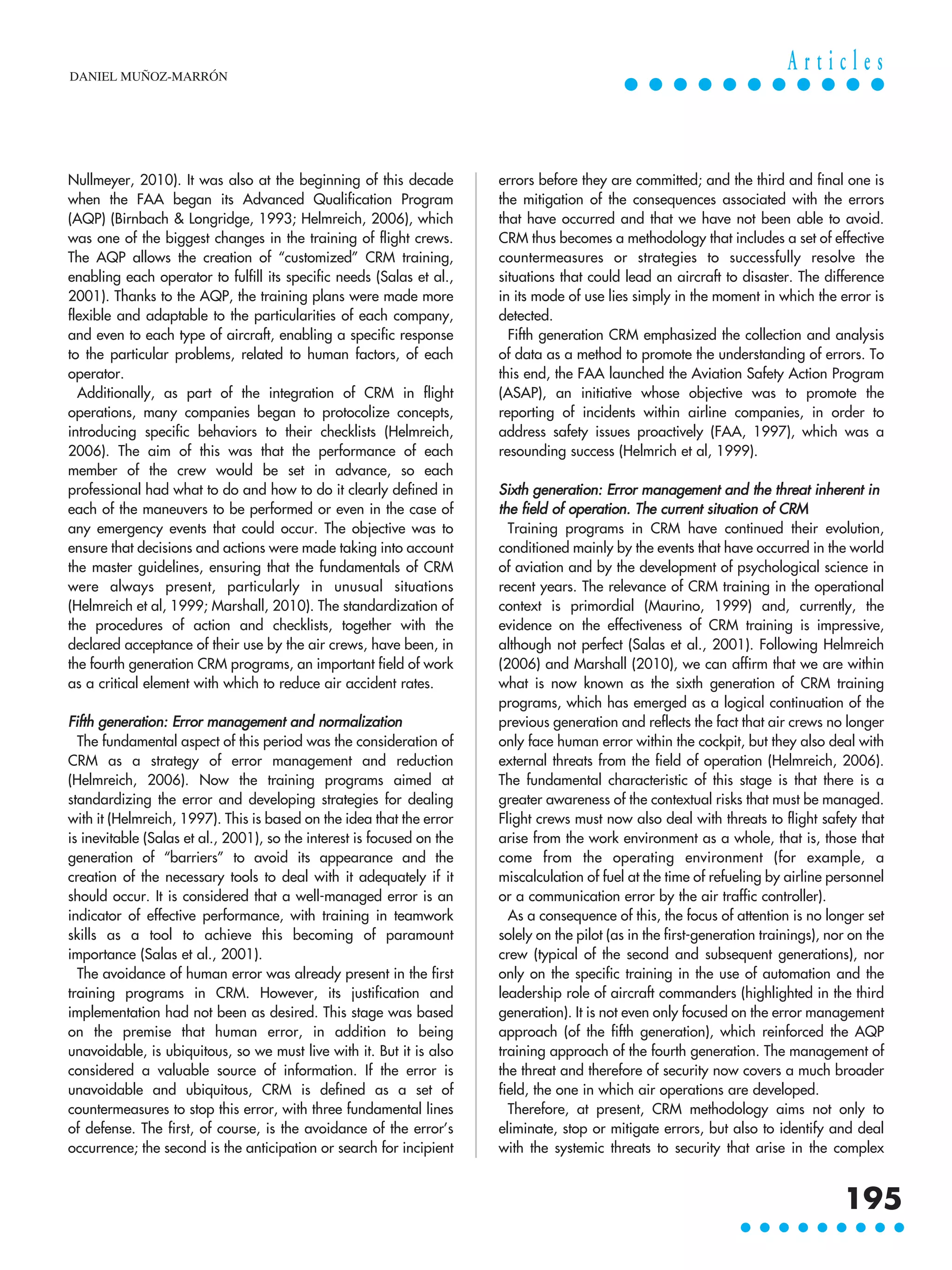 Nullmeyer, 2010). It was also at the beginning of this decade
when the FAA began its Advanced Qualification Program
(AQP) (Birnbach & Longridge, 1993; Helmreich, 2006), which
was one of the biggest changes in the training of flight crews.
The AQP allows the creation of “customized” CRM training,
enabling each operator to fulfill its specific needs (Salas et al.,
2001). Thanks to the AQP, the training plans were made more
flexible and adaptable to the particularities of each company,
and even to each type of aircraft, enabling a specific response
to the particular problems, related to human factors, of each
operator.
Additionally, as part of the integration of CRM in flight
operations, many companies began to protocolize concepts,
introducing specific behaviors to their checklists (Helmreich,
2006). The aim of this was that the performance of each
member of the crew would be set in advance, so each
professional had what to do and how to do it clearly defined in
each of the maneuvers to be performed or even in the case of
any emergency events that could occur. The objective was to
ensure that decisions and actions were made taking into account
the master guidelines, ensuring that the fundamentals of CRM
were always present, particularly in unusual situations
(Helmreich et al, 1999; Marshall, 2010). The standardization of
the procedures of action and checklists, together with the
declared acceptance of their use by the air crews, have been, in
the fourth generation CRM programs, an important field of work
as a critical element with which to reduce air accident rates.
Fifth generation: Error management and normalization
The fundamental aspect of this period was the consideration of
CRM as a strategy of error management and reduction
(Helmreich, 2006). Now the training programs aimed at
standardizing the error and developing strategies for dealing
with it (Helmreich, 1997). This is based on the idea that the error
is inevitable (Salas et al., 2001), so the interest is focused on the
generation of “barriers” to avoid its appearance and the
creation of the necessary tools to deal with it adequately if it
should occur. It is considered that a well-managed error is an
indicator of effective performance, with training in teamwork
skills as a tool to achieve this becoming of paramount
importance (Salas et al., 2001).
The avoidance of human error was already present in the first
training programs in CRM. However, its justification and
implementation had not been as desired. This stage was based
on the premise that human error, in addition to being
unavoidable, is ubiquitous, so we must live with it. But it is also
considered a valuable source of information. If the error is
unavoidable and ubiquitous, CRM is defined as a set of
countermeasures to stop this error, with three fundamental lines
of defense. The first, of course, is the avoidance of the error’s
occurrence; the second is the anticipation or search for incipient
errors before they are committed; and the third and final one is
the mitigation of the consequences associated with the errors
that have occurred and that we have not been able to avoid.
CRM thus becomes a methodology that includes a set of effective
countermeasures or strategies to successfully resolve the
situations that could lead an aircraft to disaster. The difference
in its mode of use lies simply in the moment in which the error is
detected.
Fifth generation CRM emphasized the collection and analysis
of data as a method to promote the understanding of errors. To
this end, the FAA launched the Aviation Safety Action Program
(ASAP), an initiative whose objective was to promote the
reporting of incidents within airline companies, in order to
address safety issues proactively (FAA, 1997), which was a
resounding success (Helmrich et al, 1999).
Sixth generation: Error management and the threat inherent in
the field of operation. The current situation of CRM
Training programs in CRM have continued their evolution,
conditioned mainly by the events that have occurred in the world
of aviation and by the development of psychological science in
recent years. The relevance of CRM training in the operational
context is primordial (Maurino, 1999) and, currently, the
evidence on the effectiveness of CRM training is impressive,
although not perfect (Salas et al., 2001). Following Helmreich
(2006) and Marshall (2010), we can affirm that we are within
what is now known as the sixth generation of CRM training
programs, which has emerged as a logical continuation of the
previous generation and reflects the fact that air crews no longer
only face human error within the cockpit, but they also deal with
external threats from the field of operation (Helmreich, 2006).
The fundamental characteristic of this stage is that there is a
greater awareness of the contextual risks that must be managed.
Flight crews must now also deal with threats to flight safety that
arise from the work environment as a whole, that is, those that
come from the operating environment (for example, a
miscalculation of fuel at the time of refueling by airline personnel
or a communication error by the air traffic controller).
As a consequence of this, the focus of attention is no longer set
solely on the pilot (as in the first-generation trainings), nor on the
crew (typical of the second and subsequent generations), nor
only on the specific training in the use of automation and the
leadership role of aircraft commanders (highlighted in the third
generation). It is not even only focused on the error management
approach (of the fifth generation), which reinforced the AQP
training approach of the fourth generation. The management of
the threat and therefore of security now covers a much broader
field, the one in which air operations are developed.
Therefore, at present, CRM methodology aims not only to
eliminate, stop or mitigate errors, but also to identify and deal
with the systemic threats to security that arise in the complex
DANIEL MUÑOZ-MARRÓN
195
A r t i c l e s
 
