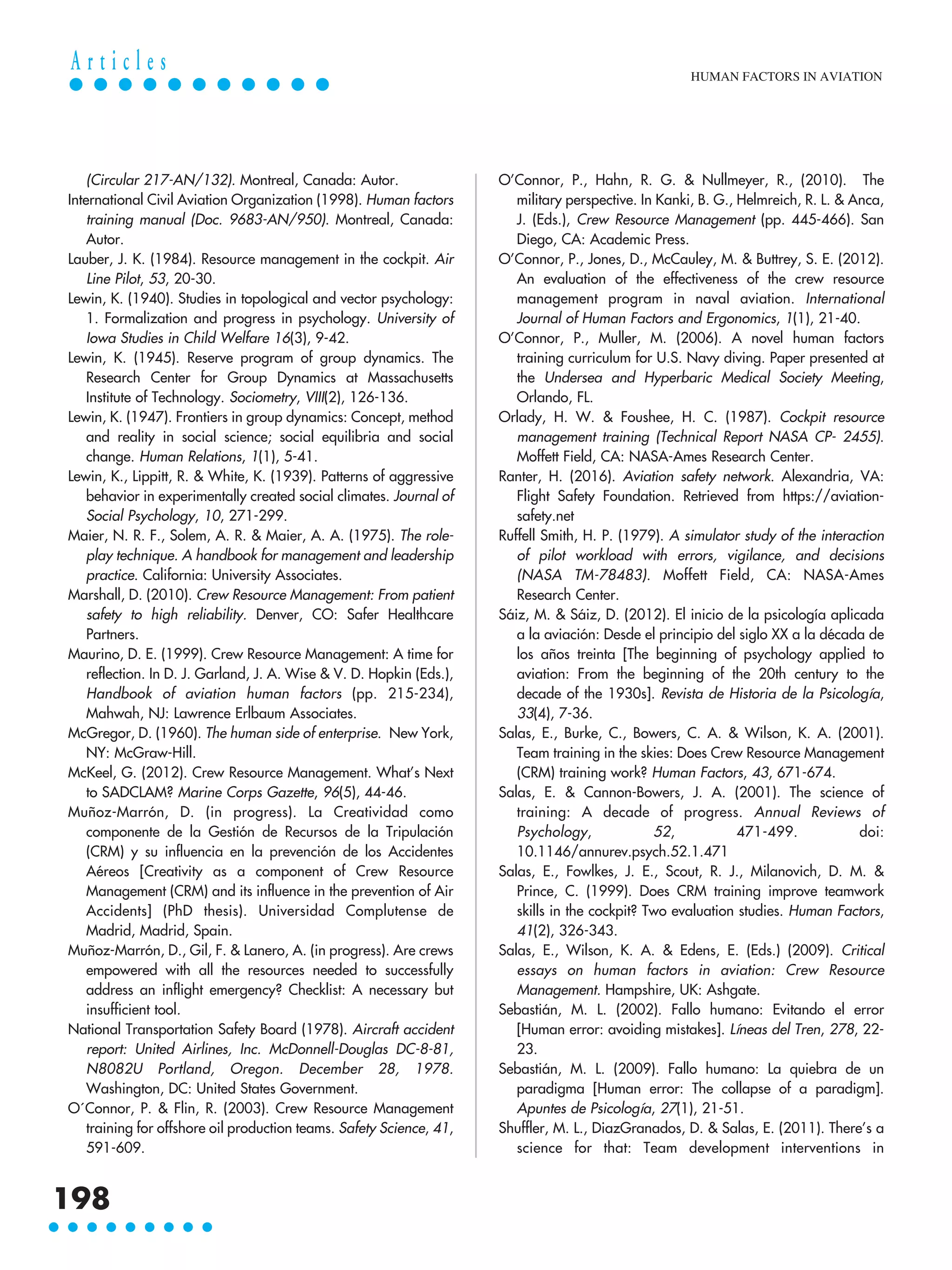 (Circular 217-AN/132). Montreal, Canada: Autor.
International Civil Aviation Organization (1998). Human factors
training manual (Doc. 9683-AN/950). Montreal, Canada:
Autor.
Lauber, J. K. (1984). Resource management in the cockpit. Air
Line Pilot, 53, 20-30.
Lewin, K. (1940). Studies in topological and vector psychology:
1. Formalization and progress in psychology. University of
Iowa Studies in Child Welfare 16(3), 9-42.
Lewin, K. (1945). Reserve program of group dynamics. The
Research Center for Group Dynamics at Massachusetts
Institute of Technology. Sociometry, VIII(2), 126-136.
Lewin, K. (1947). Frontiers in group dynamics: Concept, method
and reality in social science; social equilibria and social
change. Human Relations, 1(1), 5-41.
Lewin, K., Lippitt, R. & White, K. (1939). Patterns of aggressive
behavior in experimentally created social climates. Journal of
Social Psychology, 10, 271-299.
Maier, N. R. F., Solem, A. R. & Maier, A. A. (1975). The role-
play technique. A handbook for management and leadership
practice. California: University Associates.
Marshall, D. (2010). Crew Resource Management: From patient
safety to high reliability. Denver, CO: Safer Healthcare
Partners.
Maurino, D. E. (1999). Crew Resource Management: A time for
reflection. In D. J. Garland, J. A. Wise & V. D. Hopkin (Eds.),
Handbook of aviation human factors (pp. 215-234),
Mahwah, NJ: Lawrence Erlbaum Associates.
McGregor, D. (1960). The human side of enterprise. New York,
NY: McGraw-Hill.
McKeel, G. (2012). Crew Resource Management. What’s Next
to SADCLAM? Marine Corps Gazette, 96(5), 44-46.
Muñoz-Marrón, D. (in progress). La Creatividad como
componente de la Gestión de Recursos de la Tripulación
(CRM) y su influencia en la prevención de los Accidentes
Aéreos [Creativity as a component of Crew Resource
Management (CRM) and its influence in the prevention of Air
Accidents] (PhD thesis). Universidad Complutense de
Madrid, Madrid, Spain.
Muñoz-Marrón, D., Gil, F. & Lanero, A. (in progress). Are crews
empowered with all the resources needed to successfully
address an inflight emergency? Checklist: A necessary but
insufficient tool.
National Transportation Safety Board (1978). Aircraft accident
report: United Airlines, Inc. McDonnell-Douglas DC-8-81,
N8082U Portland, Oregon. December 28, 1978.
Washington, DC: United States Government.
O´Connor, P. & Flin, R. (2003). Crew Resource Management
training for offshore oil production teams. Safety Science, 41,
591-609.
O’Connor, P., Hahn, R. G. & Nullmeyer, R., (2010). The
military perspective. In Kanki, B. G., Helmreich, R. L. & Anca,
J. (Eds.), Crew Resource Management (pp. 445-466). San
Diego, CA: Academic Press.
O’Connor, P., Jones, D., McCauley, M. & Buttrey, S. E. (2012).
An evaluation of the effectiveness of the crew resource
management program in naval aviation. International
Journal of Human Factors and Ergonomics, 1(1), 21-40.
O’Connor, P., Muller, M. (2006). A novel human factors
training curriculum for U.S. Navy diving. Paper presented at
the Undersea and Hyperbaric Medical Society Meeting,
Orlando, FL.
Orlady, H. W. & Foushee, H. C. (1987). Cockpit resource
management training (Technical Report NASA CP- 2455).
Moffett Field, CA: NASA-Ames Research Center.
Ranter, H. (2016). Aviation safety network. Alexandria, VA:
Flight Safety Foundation. Retrieved from https://aviation-
safety.net
Ruffell Smith, H. P. (1979). A simulator study of the interaction
of pilot workload with errors, vigilance, and decisions
(NASA TM-78483). Moffett Field, CA: NASA-Ames
Research Center.
Sáiz, M. & Sáiz, D. (2012). El inicio de la psicología aplicada
a la aviación: Desde el principio del siglo XX a la década de
los años treinta [The beginning of psychology applied to
aviation: From the beginning of the 20th century to the
decade of the 1930s]. Revista de Historia de la Psicología,
33(4), 7-36.
Salas, E., Burke, C., Bowers, C. A. & Wilson, K. A. (2001).
Team training in the skies: Does Crew Resource Management
(CRM) training work? Human Factors, 43, 671-674.
Salas, E. & Cannon-Bowers, J. A. (2001). The science of
training: A decade of progress. Annual Reviews of
Psychology, 52, 471-499. doi:
10.1146/annurev.psych.52.1.471
Salas, E., Fowlkes, J. E., Scout, R. J., Milanovich, D. M. &
Prince, C. (1999). Does CRM training improve teamwork
skills in the cockpit? Two evaluation studies. Human Factors,
41(2), 326-343.
Salas, E., Wilson, K. A. & Edens, E. (Eds.) (2009). Critical
essays on human factors in aviation: Crew Resource
Management. Hampshire, UK: Ashgate.
Sebastián, M. L. (2002). Fallo humano: Evitando el error
[Human error: avoiding mistakes]. Líneas del Tren, 278, 22-
23.
Sebastián, M. L. (2009). Fallo humano: La quiebra de un
paradigma [Human error: The collapse of a paradigm].
Apuntes de Psicología, 27(1), 21-51.
Shuffler, M. L., DiazGranados, D. & Salas, E. (2011). There’s a
science for that: Team development interventions in
HUMAN FACTORS IN AVIATION
198
A r t i c l e s
 