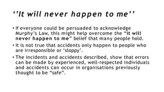 ‘’It will never happen to me’’
• If everyone could be persuaded to acknowledge
Murphy’s Law, this might help overcome the “it will
never happen to me” belief that many people hold.
• It is not true that accidents only happen to people who
are irresponsible or ‘sloppy’.
• The incidents and accidents described, show that errors
can be made by experienced, well-respected individuals
and accidents can occur in organisations previously
thought to be “safe”.
 