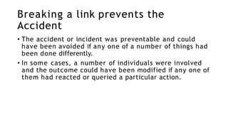 Breaking a link prevents the
Accident
• The accident or incident was preventable and could
have been avoided if any one of a number of things had
been done differently.
• In some cases, a number of individuals were involved
and the outcome could have been modified if any one of
them had reacted or queried a particular action.
 