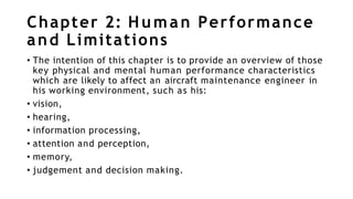 Chapter 2: Human Performance
and Limitations
• The intention of this chapter is to provide an overview of those
key physical and mental human performance characteristics
which are likely to affect an aircraft maintenance engineer in
his working environment, such as his:
• vision,
• hearing,
• information processing,
• attention and perception,
• memory,
• judgement and decision making.
 