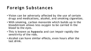 Foreign Substances
• Vision can be adversely affected by the use of certain
drugs and medications, alcohol, and smoking cigarettes.
• With smoking, carbon monoxide which builds up in the
bloodstream allows less oxygen to be carried in the
blood to the eyes.
• This is known as hypoxia and can impair rapidly the
sensitivity of the rods.
• Alcohol can have similar effects, even hours after the
last drink.
 