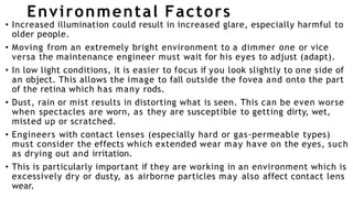 Environmental Factors
• Increased illumination could result in increased glare, especially harmful to
older people.
• Moving from an extremely bright environment to a dimmer one or vice
versa the maintenance engineer must wait for his eyes to adjust (adapt).
• In low light conditions, it is easier to focus if you look slightly to one side of
an object. This allows the image to fall outside the fovea and onto the part
of the retina which has many rods.
• Dust, rain or mist results in distorting what is seen. This can be even worse
when spectacles are worn, as they are susceptible to getting dirty, wet,
misted up or scratched.
• Engineers with contact lenses (especially hard or gas-permeable types)
must consider the effects which extended wear may have on the eyes, such
as drying out and irritation.
• This is particularly important if they are working in an environment which is
excessively dry or dusty, as airborne particles may also affect contact lens
wear.
 