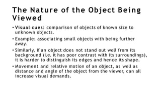 The Nature of the Object Being
Viewed
• Visual cues: comparison of objects of known size to
unknown objects.
• Example: associating small objects with being further
away.
• Similarly, if an object does not stand out well from its
background (i.e. it has poor contrast with its surroundings),
it is harder to distinguish its edges and hence its shape.
• Movement and relative motion of an object, as well as
distance and angle of the object from the viewer, can all
increase visual demands.
 