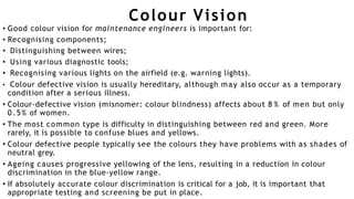 Colour Vision
• Good colour vision for maintenance engineers is important for:
• Recognising components;
• Distinguishing between wires;
• Using various diagnostic tools;
• Recognising various lights on the airfield (e.g. warning lights).
• Colour defective vision is usually hereditary, although may also occur as a temporary
condition after a serious illness.
• Colour-defective vision (misnomer: colour blindness) affects about 8 % of men but only
0.5% of women.
• The most common type is difficulty in distinguishing between red and green. More
rarely, it is possible to confuse blues and yellows.
• Colour defective people typically see the colours they have problems with as shades of
neutral grey.
• Ageing causes progressive yellowing of the lens, resulting in a reduction in colour
discrimination in the blue-yellow range.
• If absolutely accurate colour discrimination is critical for a job, it is important that
appropriate testing and screening be put in place.
 