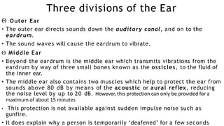 Three divisions of the Ear
 Outer Ear
• The outer ear directs sounds down the auditory canal, and on to the
eardrum.
• The sound waves will cause the eardrum to vibrate.
 Middle Ear
• Beyond the eardrum is the middle ear which transmits vibrations from the
eardrum by way of three small bones known as the ossicles, to the fluid of
the inner ear.
• The middle ear also contains two muscles which help to protect the ear from
sounds above 80 dB by means of the acoustic or aural reflex, reducing
the noise level by up to 20 dB. However, this protection can only be provided for a
maximum of about 15 minutes
• This protection is not available against sudden impulse noise such as
gunfire.
• It does explain why a person is temporarily ‘deafened’ for a few seconds
 