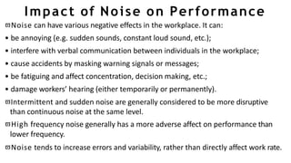Impact of Noise on Performance
Noise can have various negative effects in the workplace. It can:
• be annoying (e.g. sudden sounds, constant loud sound, etc.);
• interfere with verbal communication between individuals in the workplace;
• cause accidents by masking warning signals or messages;
• be fatiguing and affect concentration, decision making, etc.;
• damage workers’ hearing (either temporarily or permanently).
Intermittent and sudden noise are generally considered to be more disruptive
than continuous noise at the same level.
High frequency noise generally has a more adverse affect on performance than
lower frequency.
Noise tends to increase errors and variability, rather than directly affect work rate.
 