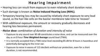 Hearing Impairment
• Hearing loss can result from exposure to even relatively short duration noise.
• Such damage is known as Noise Induced Hearing Loss (NIHL).
• Temporary hearing loss may be caused by relatively short exposure to very loud
sound, as the hair-like cells on the basilar membrane take time to ‘recover’.
• With additional exposure, the amount or recovery gradually decreases and
hearing loss becomes permanent.
Noise dose: combination of duration and intensity of noise
• Exposure to any sound over 80 dB constitutes a noise dose, and can be measured over the
day as an 8 hour Time Weighted Average sound level (TWA).
• It is normally accepted that a TWA noise level exceeding 85 dB for 8 hours is hazardous and
potentially damaging to the inner ear.
• Exposure to noise in excess of 115 decibels without ear protection, even for a short
duration, is not recommended.
 