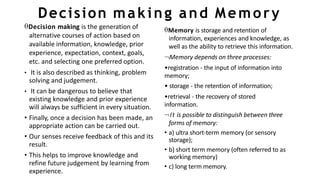 Decision making and Memory
Decision making is the generation of
alternative courses of action based on
available information, knowledge, prior
experience, expectation, context, goals,
etc. and selecting one preferred option.
• It is also described as thinking, problem
solving and judgement.
• It can be dangerous to believe that
existing knowledge and prior experience
will always be sufficient in every situation.
• Finally, once a decision has been made, an
appropriate action can be carried out.
• Our senses receive feedback of this and its
result.
• This helps to improve knowledge and
refine future judgement by learning from
experience.
Memory is storage and retention of
information, experiences and knowledge, as
well as the ability to retrieve this information.
Memory depends on three processes:
•registration - the input of information into
memory;
• storage - the retention of information;
•retrieval - the recovery of stored
information.
It is possible to distinguish between three
forms of memory:
• a) ultra short-term memory (or sensory
storage);
• b) short term memory (often referred to as
working memory)
• c) long term memory.
 