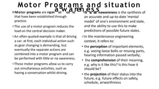 Motor Programs and situation
that have been established through
practice.
oThe use of a motor program reduces the
load on the central decision maker.
oAn often quoted example is that of driving
a car: at first, each individual action such
as gear changing is demanding, but
eventually the separate actions are
combined into a motor program and can
be performed with little or no awareness.
oThese motor programs allow us to carry
out simultaneous activities, such as
having a conversation whilst driving.
Motor programs are ingrainaedwr
o
u
t
i
an
e
s
ren
S
ei
t
u
sa
t
i
o
snawareness is the synthesis of
an accurate and up-to-date 'mental
model' of one's environment and state,
and the ability to use this to make
predictions of possible future states.
oIn the maintenance engineering
context, it refers to:
• the perception of important elements,
e.g. seeing loose bolts or missing parts,
hearing information passed verbally;
• the comprehension of their meaning,
e.g. why is it like this? Is this how it
should be?
• the projection of their status into the
future, e.g. future effects on safety,
schedule, airworthiness
 