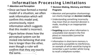 Information Processing Limitations
 Attention and Perception
• Once we have formed a mental
model of a situation, we often
seek information which will
confirm this model and,
unconsciously, reject
information which suggests
that this model is incorrect.
• Figure below shows how the
perceptual system can be
misled into believing that one
line is longer than the other,
even though a ruler will
confirm that they are exactly
the same.
 Decision Making, Memory, and Motor
Programs
• Attention and perception shortcomings
can clearly impinge on decision making.
• Understanding something incorrectly
may mean that an incorrect decision is
made, resulting in an inappropriate
action.
• Forgetting occurs when information is
unavailable (not stored in the first
place) or inaccessible (cannot be
retrieved).
• Information in short-term memory is
particularly susceptible to interference,
an example of which would be trying to
remember a part number whilst trying
to recall a telephone number.
 