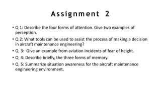 As sig nm ent 2
• Q 1: Describe the four forms of attention. Give two examples of
perception.
• Q 2: What tools can be used to assist the process of making a decision
in aircraft maintenance engineering?
• Q 3: Give an example from aviation incidents of fear of height.
• Q 4: Describe briefly, the three forms of memory.
• Q 5: Summarize situation awareness for the aircraft maintenance
engineering environment.
 