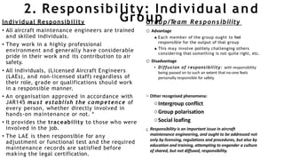 2. Responsibility: Individual and
Individual Responsibility
• All aircraft maintenance engineers are trained
and skilled individuals.
• They work in a highly professional
environment and generally have considerable
pride in their work and its contribution to air
safety.
• All individuals, (Licensed Aircraft Engineers
(LAEs), and non-licensed staff) regardless of
their role, grade or qualifications should work
in a responsible manner.
• An organisation approved in accordance with
JAR145 must establish the competence of
every person, whether directly involved in
hands-on maintenance or not. *
• It provides the traceability to those who were
involved in the job.
• The LAE is then responsible for any
adjustment or functional test and the required
maintenance records are satisfied before
making the legal certification.
Grou
Gro
p
u p/T
eam Respon sibility
o Advantage
 Each member of the group ought to feel
responsible for the output of that group
 This may involve politely challenging others
considering that something is not quite right, etc.
o Disadvantage
• Diffusion of responsibility: with responsibility
being passed on to such an extent that no-one feels
personally responsible for safety.
o Other recognised phenomena:
oIntergroup conflict
oGroup polarisation
oSocial loafing
 Responsibility is an important issue in aircraft
maintenance engineering, and ought to be addressed not
only by licensing, regulations and procedures, but also by
education and training, attempting to engender a culture
of shared, but not diffused, responsibility.
 