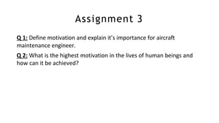Assignment 3
Q 1: Define motivation and explain it’s importance for aircraft
maintenance engineer.
Q 2: What is the highest motivation in the lives of human beings and
how can it be achieved?
 