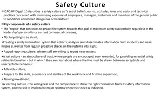 Safety Culture
ICAO HF Digest 10 describes a safety culture as “a set of beliefs, norms, attitudes, roles and social and technical
practices concerned with minimising exposure of employees, managers, customers and members of the general public
to conditions considered dangerous or hazardous”.
Key components of a safety culture
• The ‘engine’ that continues to propel the system towards the goal of maximum safety successfully, regardless of the
leadership’s personality or current commercial concerns;
• Not forgetting to be afraid;
•Creating a safety information system that collects, analyses and disseminates information from incidents and near-
misses as well as from regular proactive checks on the system’s vital signs;
• A good reporting culture, where staff are willing to report near-misses;
•A just culture - an atmosphere of trust, where people are encouraged, even rewarded, for providing essential safety
related information - but in which they are clear about where the line must be drawn between acceptable and
unacceptable behaviour;
• A flexible culture;
• Respect for the skills, experience and abilities of the workforce and first line supervisors;
• Training investment;
•A learning culture - the willingness and the competence to draw the right conclusions from its safety information
system, and the will to implement major reforms when their need is indicated.
 