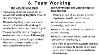 6. Team Working
The Concept of A Team
• Teams may comprise a number of
individuals working together towards
one shared goal.
• Alternatively, they may consist of a
number of individuals working in
parallel to achieve one common goal.
• Teams generally have a recognised
leader and one or more follower(s).
• Teams need to be built up and their
identity as a team needs to be
maintained in some way.*
Some Advantages and Disadvantages of
Team Working
Working as part of a team has a number
of potential benefits which include:
•individuals can share resources
(knowledge, tools, etc.);
•they can discuss problems and arrive at
shared solutions;
•they can check each others’ work (either
“officially” or “unofficially”).
The work on conformity suggests that they
feel some pressure to adhere to a group’s
views, which may be seen as a potential
disadvantage.
 