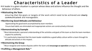 Characteristics of a Leader
A leader in a given situation is a person whose ideas and actions influence the thought and the
behaviour of others.
Motivating the Team
ensuring that the goals or targets of the work which need to be achieved are clearly
communicated and manageable.
Reinforcing Good Attitudes and Behaviour
Appreciating the good work accomplished by team members
Ensure bad habits are eliminated and inappropriate actions are constructively criticised.
Demonstrating by Example
Must demonstrate a personal understanding of the activities and goals of the team so that the team members
respect his authority.
It is particularly important that the team leader establishes a good safety culture within a team through his
attitude and actions in this respect.
Maintaining the Group
Must recognize and resolve disputes within the team and encourage co-operation amongst its members.
Fulfilling a Management Role *
 
