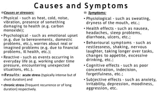 Causes and Symptoms
Causes or stressors:
• Physical - such as heat, cold, noise,
vibration, presence of something
damaging to health (e.g. carbon
monoxide);
• Psychological - such as emotional upset
(e.g. due to bereavements, domestic
problems, etc.), worries about real or
imagined problems (e.g. due to financial
problems, ill health, etc.);
• Reactive - such as events occurring in
everyday life (e.g. working under time
pressure, encountering unexpected
situations, etc.).
Results: acute stress (typically intense but of
short duration) and
• chronic stress (frequent recurrence or of long
duration) respectively.
 Symptoms:
• Physiological - such as sweating,
dryness of the mouth, etc.;
• Health effects - such as nausea,
headaches, sleep problems,
diarrhoea, ulcers, etc.;
• Behavioural symptoms - such as
restlessness, shaking, nervous
laughter, taking longer over tasks,
changes to appetite, excessive
drinking, etc.;
• Cognitive effects - such as poor
concentration, indecision,
forgetfulness, etc.;
• Subjective effects - such as anxiety,
irritability, depression, moodiness,
aggression, etc.
 