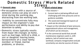 Domestic Stress / Work Related
S tres s
 Domestic stress:
• Pre-occupation with a source of
domestic stress can play on one’s
mind during the working day,
distracting from the working task.
• Inability to concentrate fully may
impact on the engineer’s task
performance and ability to pay due
attention to safety.
• Domestic stress typically results
from major life changes at home,
such as marriage, birth of a child, a
son or daughter leaving home,
bereavement of a close family
member or friend, marital
problems, or divorce.
 Work related stress:
Two reasons—
1. Current task or job being difficult and
challenging with time pressures and no
guidance available.
2. The social and managerial aspects of
work can be stressful:
•.Impact on the individual of peer pressure,
organizational culture and management,
all of which can be stressors.
•.In the commercial world that aircraft
maintenance engineers work in, shift
patterns, lack of control over own
workload, company reorganisation and job
uncertainty can also be sources of stress.
 