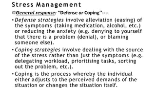 Stress Management
General response: ‘’Defense or Coping’’----
• Defense strategies involve alleviation (easing) of
the symptoms (taking medication, alcohol, etc.)
or reducing the anxiety (e.g. denying to yourself
that there is a problem (denial), or blaming
someone else).
• Coping strategies involve dealing with the source
of the stress rather than just the symptoms (e.g.
delegating workload, prioritising tasks, sorting
out the problem, etc.).
• Coping is the process whereby the individual
either adjusts to the perceived demands of the
situation or changes the situation itself.
 