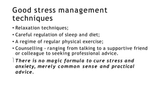 Good stress management
techniques
• Relaxation techniques;
• Careful regulation of sleep and diet;
• A regime of regular physical exercise;
• Counselling - ranging from talking to a supportive friend
or colleague to seeking professional advice.
There is no magic formula to cure stress and
anxiety, merely common sense and practical
advice.
 