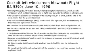 Cockpit left windscreen blow out: Flight
BA 5390/ June 10. 1990
• Climbing through 17,300 feet on departure from Birmingham International Airport, the left
windscreen which had been replaced prior to flight, blew out under the effects of cabin pressure
• The windscreen overcame the retention of the securing bolts, 84 of which, out of a total of 90,
were smaller than the specified diameter.
• The Shift Maintenance Manager (SMM), short-handed on a night shift, had decided to carry out
the windscreen replacement himself.
• He consulted the Maintenance Manual (MM) and concluded that it was a straightforward job.
• He decided to replace the old bolts and, taking one of the bolts with him (a 7D), he looked for
replacements.
• The store man advised him that the job required 8Ds, but since there were not enough 8Ds, the
SMM decided that 7Ds would do (since these had been in place previously).
• However, he used sight and touch to match the bolts and, erroneously, selected 8Cs instead, which
were longer but thinner.
• He failed to notice that the countersink was lower than it should be, once the bolts were in
position.
• He completed the job himself and signed it off, the procedures not requiring a pressure check or
duplicated check.
 
