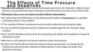 The Effects of Time Pressure
and Deadlines
Excessive time pressure (either actual or perceived, external or self-imposed), is likely to mean
that due care and attention when carrying out tasks diminishes and more errors will be made.
Ultimately, these errors can lead to aircraft incidents and accidents.
An extract from the NTSB report on the Aloha accident refers to time pressure as a possible
contributory factor in the accident:
“The majority of Aloha's maintenance was normally conducted only during the night.
It was considered important that the airplanes be available again for the next day's flying
schedule.
Such aircraft utilization tends to drive the scheduling, and indeed, the completion of required
maintenance work.
Mechanics and inspectors are forced to perform under time pressure.
Further, the intense effort to keep the airplanes flying may have been so strong that the
maintenance personnel were reluctant to keep airplanes in the hangar any longer than
absolutely necessary.”
 