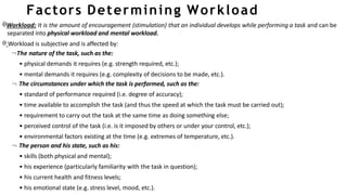 Factors Determining Workload
Workload: It is the amount of encouragement (stimulation) that an individual develops while performing a task and can be
separated into physical workload and mental workload.
 Workload is subjective and is affected by:
The nature of the task, such as the:
• physical demands it requires (e.g. strength required, etc.);
• mental demands it requires (e.g. complexity of decisions to be made, etc.).
 The circumstances under which the task is performed, such as the:
• standard of performance required (i.e. degree of accuracy);
• time available to accomplish the task (and thus the speed at which the task must be carried out);
• requirement to carry out the task at the same time as doing something else;
• perceived control of the task (i.e. is it imposed by others or under your control, etc.);
• environmental factors existing at the time (e.g. extremes of temperature, etc.).
 The person and his state, such as his:
• skills (both physical and mental);
• his experience (particularly familiarity with the task in question);
• his current health and fitness levels;
• his emotional state (e.g. stress level, mood, etc.).
 