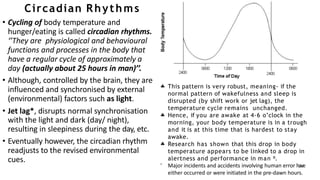 Circadian Rhythms
• Cycling of body temperature and
hunger/eating is called circadian rhythms.
‘’They are physiological and behavioural
functions and processes in the body that
have a regular cycle of approximately a
day (actually about 25 hours in man)’’.
• Although, controlled by the brain, they are
influenced and synchronised by external
(environmental) factors such as light.
• Jet lag*, disrupts normal synchronisation
with the light and dark (day/ night),
resulting in sleepiness during the day, etc.
• Eventually however, the circadian rhythm
readjusts to the revised environmental
cues.
 This pattern is very robust, meaning- if the
normal pattern of wakefulness and sleep is
disrupted (by shift work or jet lag), the
temperature cycle remains unchanged.
Hence, if you are awake at 4-6 o’clock in the
morning, your body temperature is in a trough
and it is at this time that is hardest to stay
awake.
Research has shown that this drop in body
temperature appears to be linked to a drop in


alertness and performance in man ⁰.
 Major incidents and accidents involving human error have
either occurred or were initiated in the pre-dawn hours.
 